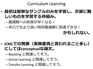 Curriculum Learning
• 最初は簡単なサンプルのみを学習し、次第に難
しいものを学習する枠組み。
– 最適解への収束が早くなる！
– 非凸でもより良い局所最適解に到達できる！
かもしれない。
• ICMLでの発表（実験重視と言われること多し）
にしてはconceptualな論文。
– Boosting と関連してそう。
– Active Learning と関連してそう。
– Transfer Learning と関連してそう。
 