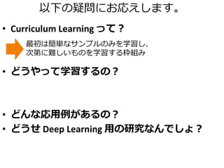以下の疑問にお応えします。
• Curriculum Learning って？
• どうやって学習するの？
• どんな応用例があるの？
• どうせ Deep Learning 用の研究なんでしょ？
最初は簡単なサンプルのみを学習し、
次第に難しいものを学習する枠組み
 