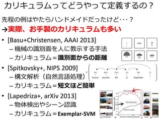 カリキュラムってどうやって定義するの？
先程の例はやたらハンドメイドだったけど･･･？
→実際、お手製のカリキュラムも多い
• [Basu+Christensen, AAAI 2013]
– 機械の識別面を人に教示する手法
– カリキュラム＝識別面からの距離
• [Spitkovsky+, NIPS 2009]
– 構文解析（自然言語処理）
– カリキュラム＝短文ほど簡単
• [Lapedriza+, arXiv 2013]
– 物体検出やシーン認識
– カリキュラム＝Exemplar-SVM
 
