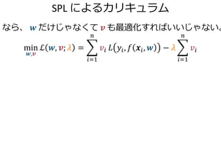 SPL によるカリキュラム
なら、 𝒘 だけじゃなくて 𝒗 も最適化すればいいじゃない。
min
𝒘,𝒗
ℒ 𝒘, 𝒗; 𝜆 =
𝑖=1
𝑛
𝑣𝑖 𝐿 𝑦𝑖, 𝑓 𝒙𝑖, 𝒘 − 𝜆
𝑖=1
𝑛
𝑣𝑖
 