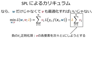 SPL によるカリキュラム
なら、 𝒘 だけじゃなくて 𝒗 も最適化すればいいじゃない。
min
𝒘,𝒗
ℒ 𝒘, 𝒗; 𝜆 =
𝑖=1
𝑛
𝑣𝑖 𝐿 𝑦𝑖, 𝑓 𝒙𝑖, 𝒘 − 𝜆
𝑖=1
𝑛
𝑣𝑖
負のℓ1正則化項：𝒗の各要素を次々と1にしようとする
 
