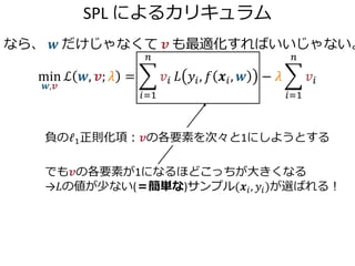 SPL によるカリキュラム
なら、 𝒘 だけじゃなくて 𝒗 も最適化すればいいじゃない。
min
𝒘,𝒗
ℒ 𝒘, 𝒗; 𝜆 =
𝑖=1
𝑛
𝑣𝑖 𝐿 𝑦𝑖, 𝑓 𝒙𝑖, 𝒘 − 𝜆
𝑖=1
𝑛
𝑣𝑖
でも𝒗の各要素が1になるほどこっちが大きくなる
→𝐿の値が少ない(＝簡単な)サンプル(𝒙𝑖, 𝑦𝑖)が選ばれる！
負のℓ1正則化項：𝒗の各要素を次々と1にしようとする
 
