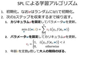 SPL による学習アルゴリズム
1. 初期化。なお𝒗はランダムに0/1で初期化。
2. 次の3ステップを収束するまで繰り返す。
1. カリキュラム𝒗を固定してパラメータ𝒘を更新。
min
𝒘
ℒ 𝒘; 𝜆 =
𝑖=1
𝑛
𝑣𝑖 𝐿 𝑦𝑖, 𝑓 𝒙𝑖, 𝒘
2. パラメータ𝒘を固定してカリキュラム𝒗を更新。
𝑣𝑖 =
1, 𝐿 𝑦𝑖, 𝑓 𝒙𝑖, 𝒘 < 𝜆
0, otherwise
3. 年齢𝜆を定数𝜇倍して大人の階段のぼる。
 