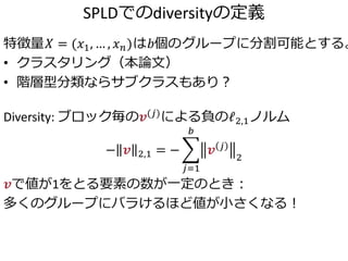 SPLDでのdiversityの定義
特徴量𝑋 = (𝑥1, … , 𝑥 𝑛)は𝑏個のグループに分割可能とする。
• クラスタリング（本論文）
• 階層型分類ならサブクラスもあり？
Diversity: ブロック毎の𝒗(𝑗)による負のℓ2,1ノルム
− 𝒗 2,1 = −
𝑗=1
𝑏
𝒗 𝑗
2
𝒗で値が1をとる要素の数が一定のとき：
多くのグループにバラけるほど値が小さくなる！
 