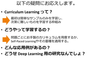 以下の疑問にお応えします。
• Curriculum Learning って？
• どうやって学習するの？
• どんな応用例があるの？
• どうせ Deep Learning 用の研究なんでしょ？
最初は簡単なサンプルのみを学習し、
次第に難しいものを学習する枠組み
問題ごとにお手製のカリキュラムを用意するか、
Self-Paced Learningやその亜種を適用する。
 