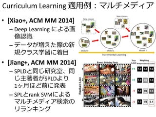Curriculum Learning 適用例：マルチメディア
• [Xiao+, ACM MM 2014]
– Deep Learning による画
像認識
– データが増えた際の新
規クラス学習に着目
• [Jiang+, ACM MM 2014]
– SPLDと同じ研究室、同
じ主著者がSPLDより
1ヶ月ほど前に発表
– SPLとrank SVMによる
マルチメディア検索の
リランキング
 