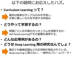 以下の疑問にお応えしたハズ。
• Curriculum Learning って？
• どうやって学習するの？
• どんな応用例があるの？
• どうせ Deep Learning 用の研究なんでしょ？
最初は簡単なサンプルのみを学習し、
次第に難しいものを学習する枠組み
問題ごとにお手製のカリキュラムを用意するか、
Self-Paced Learningやその亜種を適用する。
最近でも動画認識などの応用例が報告されている。
Deep Learning に限らない、一般的なフレームワーク！
 