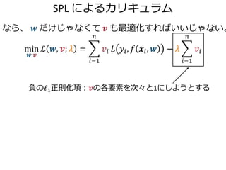 SPL によるカリキュラム
なら、 𝒘 だけじゃなくて 𝒗 も最適化すればいいじゃない。
min
𝒘,𝒗
ℒ 𝒘, 𝒗; 𝜆 =
𝑖=1
𝑛
𝑣𝑖 𝐿 𝑦𝑖, 𝑓 𝒙𝑖, 𝒘 − 𝜆
𝑖=1
𝑛
𝑣𝑖
負のℓ1正則化項：𝒗の各要素を次々と1にし...