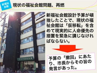 現状の福祉会館問題、再燃新福祉
会館
新福祉会館設計予算が頓
挫したことで、現状の福
祉会館は「仮移転」を含
めて現実的に人命優先の
措置を緊急に講じなけれ
ばならない。
予算の「撤回」にあた
り、市長からその旨の
発言があった。
 