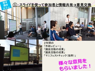 ①：スライドを使って参加者と情報共有→意見交換	
超★
議会
カフェ
２年間の	
  
「市政レビュー」	
  
「議会活動の成果」	
  
「議員活動の成果」	
  
「マニフェストチェック（抜粋）」	
様々な意⾒見見を
もらいました！
 