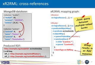21
Collection “studies”:
{ “studyid”: 10,
“acronym”: “CAC2010”,
“centres”: [ 4, 6 ]
}
Collection “centres”:
{ “centreid”: 4,
“name”: “Pasteur” },
{ “centreid”: 6,
“name”: “Pontchaillou”}
xR2RML: cross-references
<#Centre>
xrr:logicalSource [ ... ]; rr:subjectMap [ ... ].
<#Study>
xrr:logicalSource [ .. ]; rr:subjectMap [ ... ];
rr:predicateObjectMap [
rr:predicate ex:involvesSeq;
rr:objectMap [
rr:parentTriplesMap <#Centre>;
rr:joinCondition [
rr:child "$.centres.*";
rr:parent "$.centreid";
];
rr:termType xrr:RdfSeq;
];
].
<http://example.org/study#10> ex:involvesSeq
[ a rdf:Seq;
rdf:_1 <http://example.org/centre#Pasteur>;
rdf:_2 <http://example.org/centre#Pontchaillou>; ].
xR2RML mapping graph:MongoDB database:
Produced RDF:
 