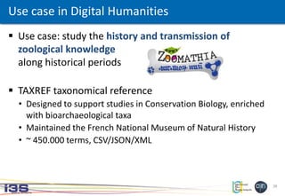 26
 Use case: study the history and transmission of
zoological knowledge
along historical periods
 TAXREF taxonomical reference
• Designed to support studies in Conservation Biology, enriched
with bioarchaeological taxa
• Maintained the French National Museum of Natural History
• ~ 450.000 terms, CSV/JSON/XML
Use case in Digital Humanities
 