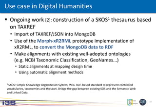 27
 Ongoing work [2]: Construction of a SKOS1 thesaurus based
on TAXREF
• Import of TAXREF/JSON into MongoDB
• Use of the Morph-xR2RML prototype implementation of
xR2RML, to convert the MongoDB data to RDF
• Make alignments with existing well-adopted ontologies
(e.g. NCBI Taxonomic Classification, GeoNames...)
• Static alignments at mapping design time
• Using automatic alignment methods
Use case in Digital Humanities
1 SKOS: Simple Knowledge Organization System, W3C RDF-based standard to represent controlled
vocabularies, taxonomies and thesauri. Bridge the gap between existing KOS and the Semantic Web
and Linked Data.
 
