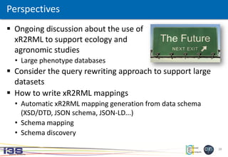 28
 Ongoing discussion about the use of
xR2RML to support ecology and
agronomic studies
• Large phenotype databases
 Consider the query rewriting approach to support large
datasets
 How to write xR2RML mappings
• Automatic xR2RML mapping generation from data schema
(XSD/DTD, JSON schema, JSON-LD...)
• Schema mapping
• Schema discovery
Perspectives
 