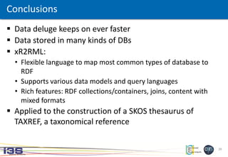 29
Conclusions
 Data deluge keeps on ever faster
 Data stored in many kinds of DBs
 xR2RML:
• Flexible language to map most common types of database to
RDF
• Supports various data models and query languages
• Rich features: RDF collections/containers, joins, content with
mixed formats
 Applied to the construction of a SKOS thesaurus of
TAXREF, a taxonomical reference
 