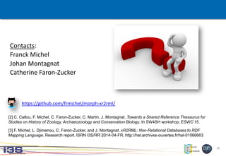 30
Contacts:
Franck Michel
Johan Montagnat
Catherine Faron-Zucker
[2] C. Callou, F. Michel, C. Faron-Zucker, C. Martin, J. Montagnat. Towards a Shared Reference Thesaurus for
Studies on History of Zoology, Archaeozoology and Conservation Biology. In SW4SH workshop, ESWC’15.
[3] F. Michel, L. Djimenou, C. Faron-Zucker, and J. Montagnat. xR2RML: Non-Relational Databases to RDF
Mapping Language. Research report. ISRN I3S/RR 2014-04-FR. http://hal.archives-ouvertes.fr/hal-01066663
https://github.com/frmichel/morph-xr2rml/
 
