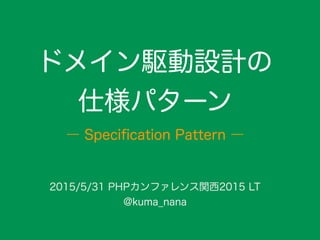 ドメイン駆動設計の
仕様パターン
2015/5/31 PHPカンファレンス関西2015 LT
@kuma_nana
― Speciﬁcation Pattern ―
 