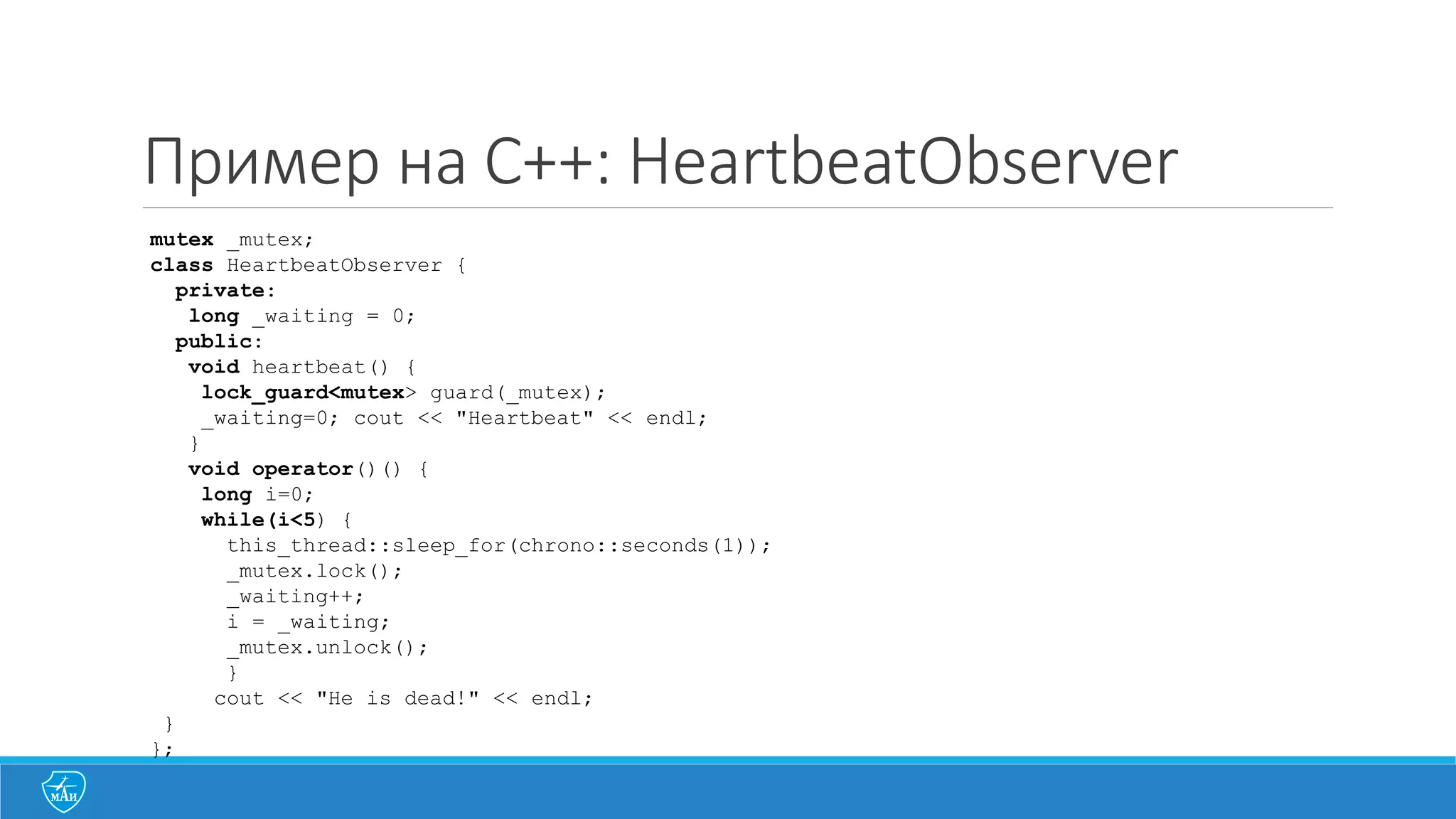 Пример на C++: HeartbeatObserver
mutex _mutex;
class HeartbeatObserver {
private:
long _waiting = 0;
public:
void heartbeat() {
lock_guard<mutex> guard(_mutex);
_waiting=0; cout << "Heartbeat" << endl;
}
void operator()() {
long i=0;
while(i<5) {
this_thread::sleep_for(chrono::seconds(1));
_mutex.lock();
_waiting++;
i = _waiting;
_mutex.unlock();
}
cout << "He is dead!" << endl;
}
};
 