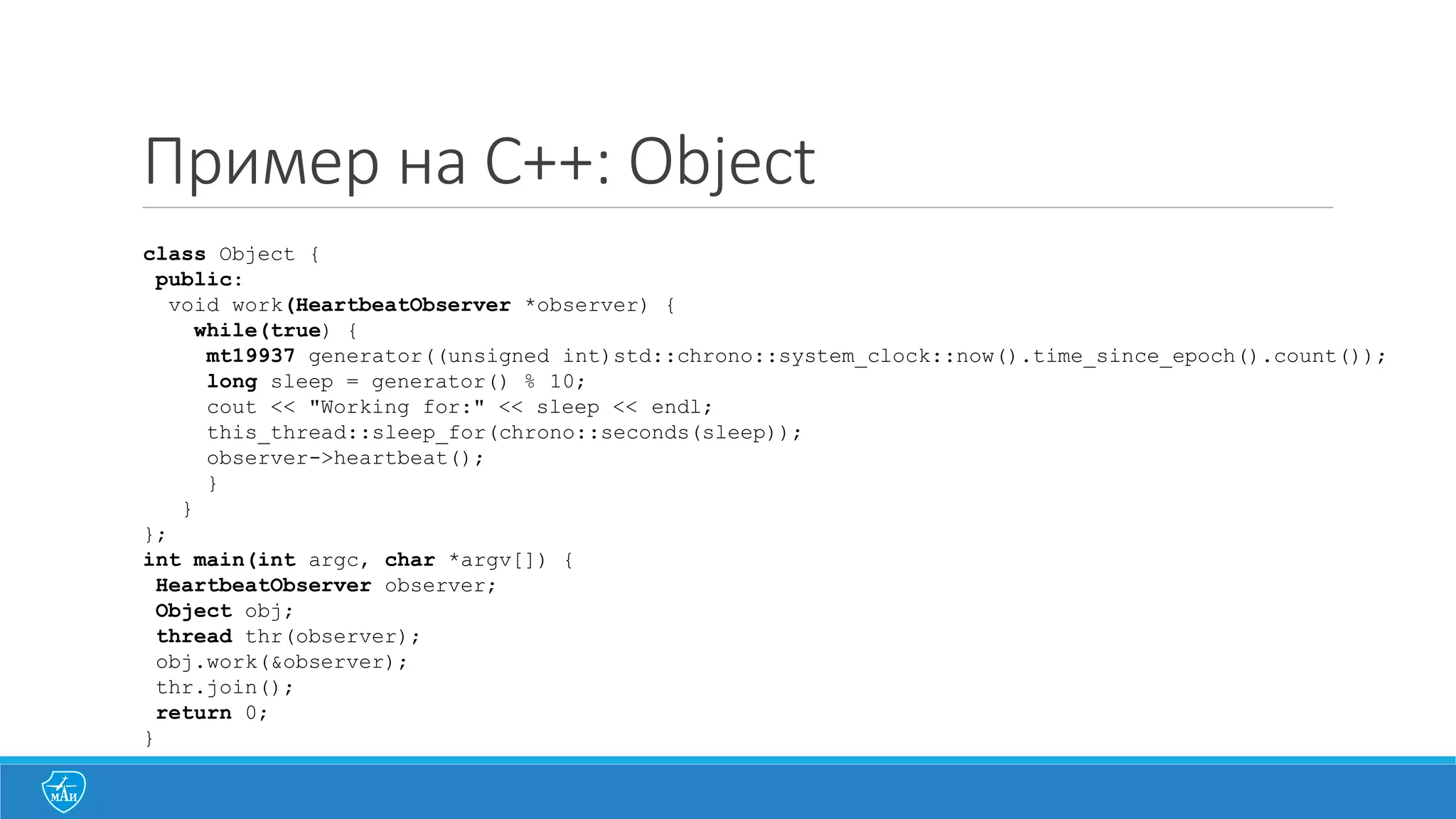 Пример на C++: Object
class Object {
public:
void work(HeartbeatObserver *observer) {
while(true) {
mt19937 generator((unsigned int)std::chrono::system_clock::now().time_since_epoch().count());
long sleep = generator() % 10;
cout << "Working for:" << sleep << endl;
this_thread::sleep_for(chrono::seconds(sleep));
observer->heartbeat();
}
}
};
int main(int argc, char *argv[]) {
HeartbeatObserver observer;
Object obj;
thread thr(observer);
obj.work(&observer);
thr.join();
return 0;
}
 