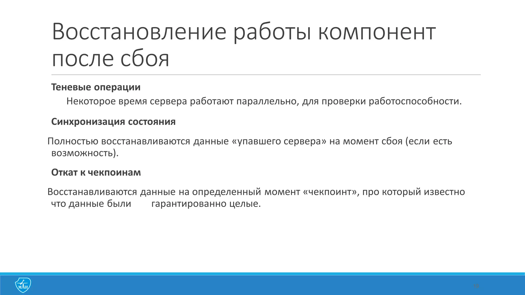 Восстановление работы компонент
после сбоя
Теневые операции
Некоторое время сервера работают параллельно, для проверки работоспособности.
Синхронизация состояния
Полностью восстанавливаются данные «упавшего сервера» на момент сбоя (если есть
возможность).
Откат к чекпоинам
Восстанавливаются данные на определенный момент «чекпоинт», про который известно
что данные были гарантированно целые.
19
 