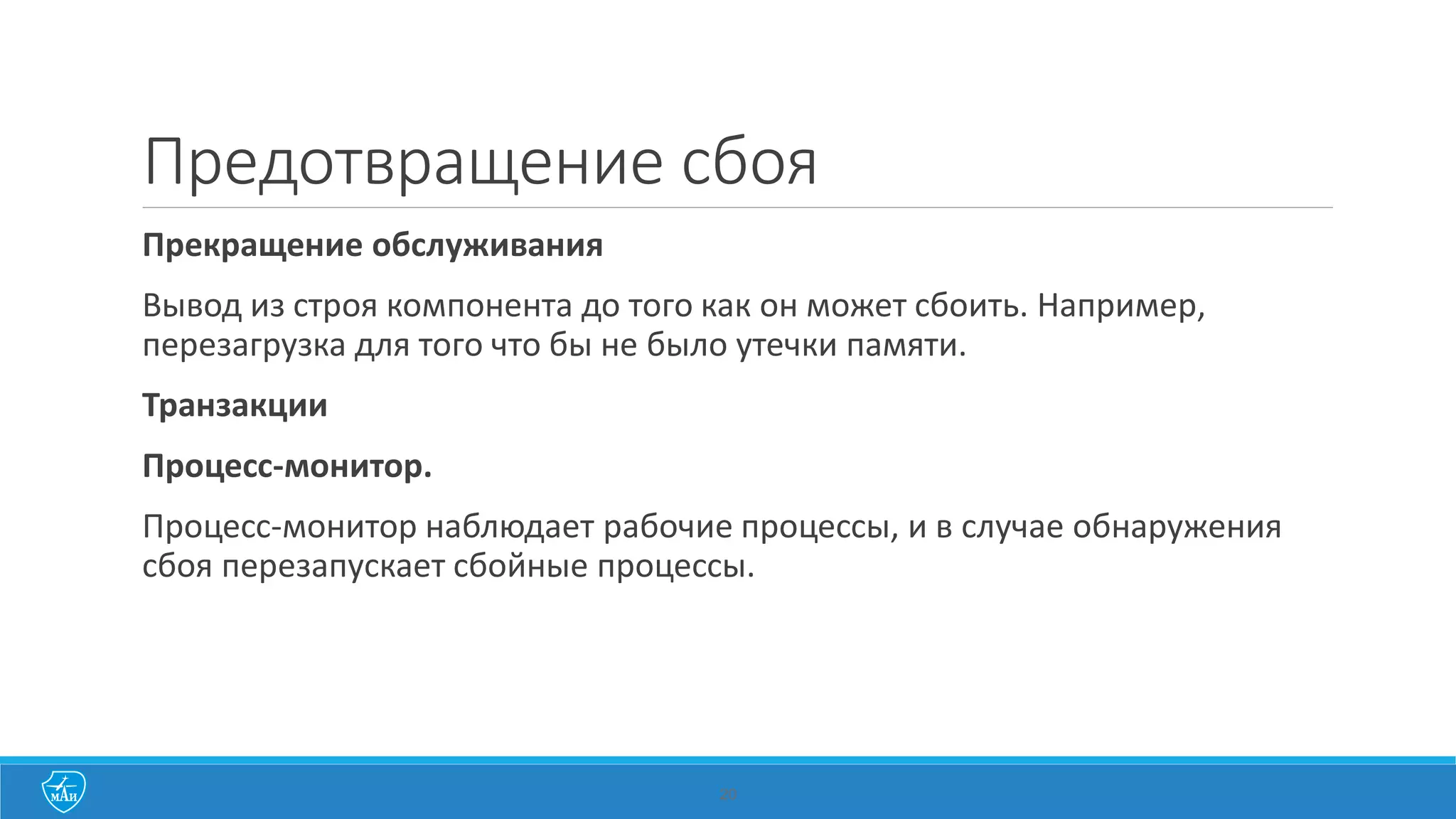 20
Предотвращение сбоя
Прекращение обслуживания
Вывод из строя компонента до того как он может сбоить. Например,
перезагрузка для того что бы не было утечки памяти.
Транзакции
Процесс-монитор.
Процесс-монитор наблюдает рабочие процессы, и в случае обнаружения
сбоя перезапускает сбойные процессы.
 