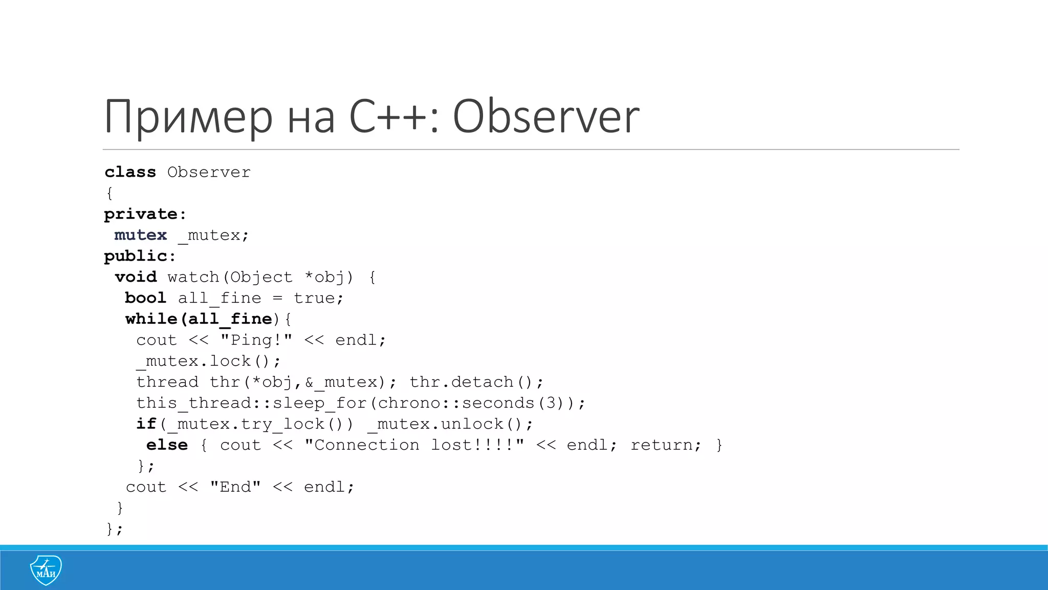 Пример на C++: Observer
class Observer
{
private:
mutex _mutex;
public:
void watch(Object *obj) {
bool all_fine = true;
while(all_fine){
cout << "Ping!" << endl;
_mutex.lock();
thread thr(*obj,&_mutex); thr.detach();
this_thread::sleep_for(chrono::seconds(3));
if(_mutex.try_lock()) _mutex.unlock();
else { cout << "Connection lost!!!!" << endl; return; }
};
cout << "End" << endl;
}
};
 