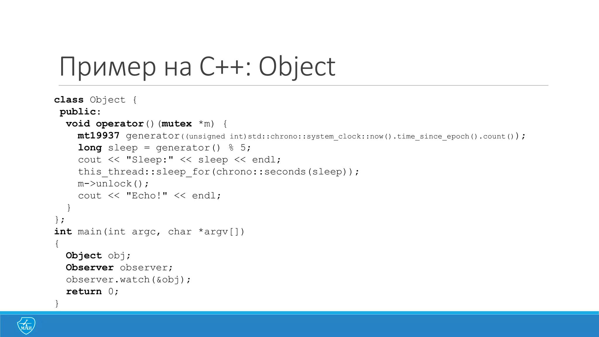 Пример на C++: Object
class Object {
public:
void operator()(mutex *m) {
mt19937 generator((unsigned int)std::chrono::system_clock::now().time_since_epoch().count());
long sleep = generator() % 5;
cout << "Sleep:" << sleep << endl;
this_thread::sleep_for(chrono::seconds(sleep));
m->unlock();
cout << "Echo!" << endl;
}
};
int main(int argc, char *argv[])
{
Object obj;
Observer observer;
observer.watch(&obj);
return 0;
}
 
