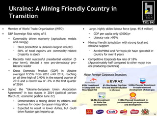 TSX: BKI
Ukraine: A Mining Friendly Country in
Transition
• Member of World Trade Organization (WTO)
• S&P Sovereign Risk rating of B
− Commodity driven economy (agriculture, metals
and energy)
− Steel production is Ukraines largest industry
− 60% of total exports are commodity-related
(majority is steel)
− Recently held successful presidential election (5
year term); elected a new pro-democracy pro-
Ukraine leader
− Gross Domestic Product (GDP) in Ukraine
averaged 0.55% from 2010 until 2014, reaching
an all time high of 3.90% in the second quarter of
2010 and a record low of -2% in the first quarter
of 2014
• Signed the “Ukraine-European Union Association
Agreement“ in two stages in 2014 (political portion
March 21; economic portion June 27)
− Demonstrates a strong desire by citizens and
business for closer European integration
− Expected to result in lower duties, but could
drive Russian gas imports up
• Large, highly skilled labour force (pop. 45.4 million)
− GDP per capita only $7600/yr
− Literacy rate >99%
• Mining friendly jurisdiction with strong local and
national support
− ArcelorMittal and Ferrexpo plc have operated in-
country for over 8 years
• Competitive Corporate tax rate of 18%
(Approximately half compared to other major iron
ore producing countries)
$5Bn Investment
in Integrated Iron
Mine/Steel Mill
$3.2Bn Market Cap Iron
Ore and Steel Production
in Ukraine
$1.8Bn Investment
in Shale Gas
Development
Major Foreign Corporate Investors
$10Bn Planned Investment in
unconventional gas exploration
and development
$10Bn Planned Investment
in exploration and
development of shale gas
16
 