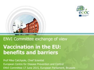 ENVI Committee exchange of view
Vaccination in the EU:
benefits and barriers
Prof Mike Catchpole, Chief Scientist
European Centre for Disease Prevention and Control
ENVI Committee 17 June 2015, European Parliament, Brussels
 