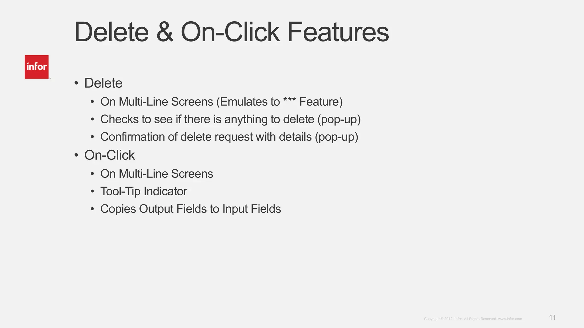 11Copyright © 2012. Infor. All Rights Reserved. www.infor.com
Delete & On-Click Features
• Delete
• On Multi-Line Screens (Emulates to *** Feature)
• Checks to see if there is anything to delete (pop-up)
• Confirmation of delete request with details (pop-up)
• On-Click
• On Multi-Line Screens
• Tool-Tip Indicator
• Copies Output Fields to Input Fields
 