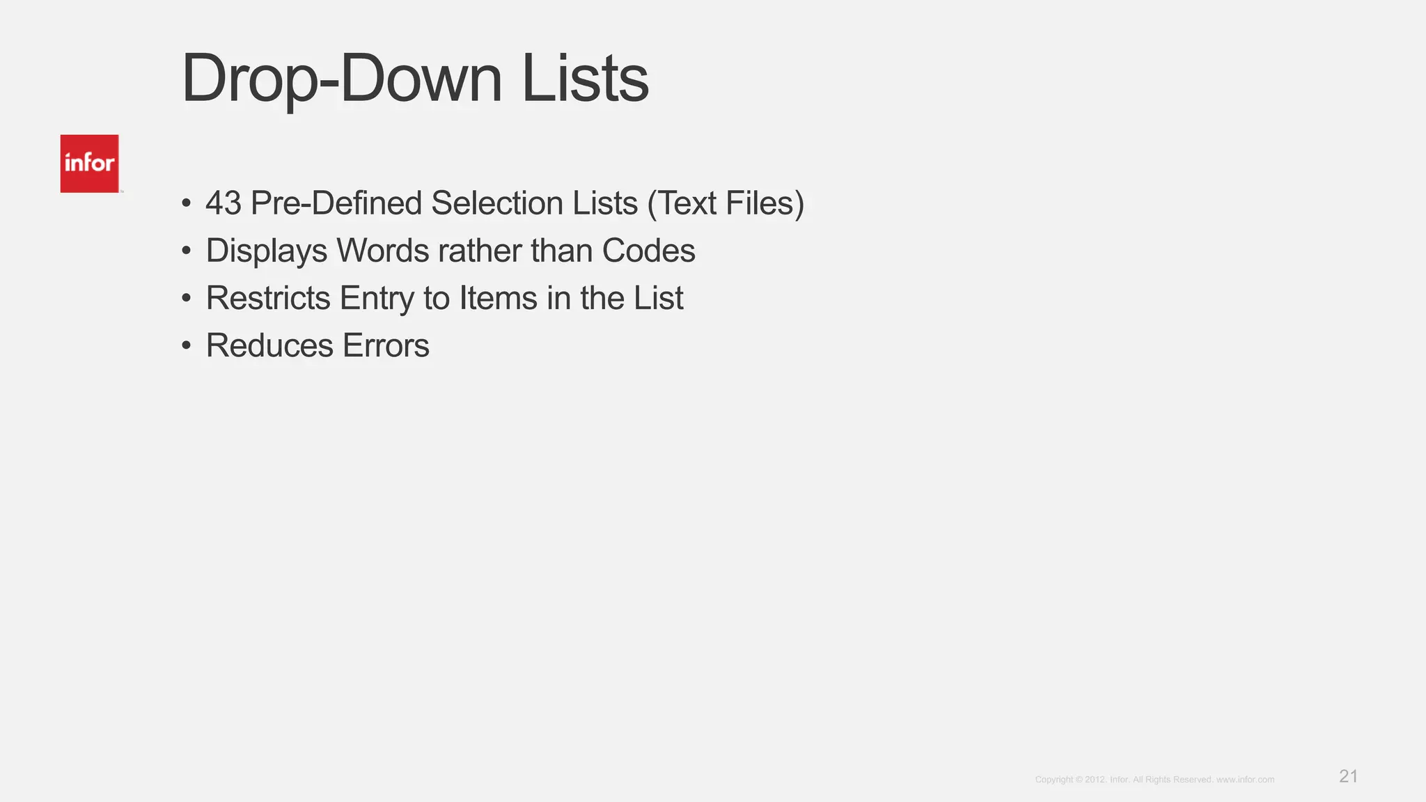 21Copyright © 2012. Infor. All Rights Reserved. www.infor.com
Drop-Down Lists
• 43 Pre-Defined Selection Lists (Text Files)
• Displays Words rather than Codes
• Restricts Entry to Items in the List
• Reduces Errors
 