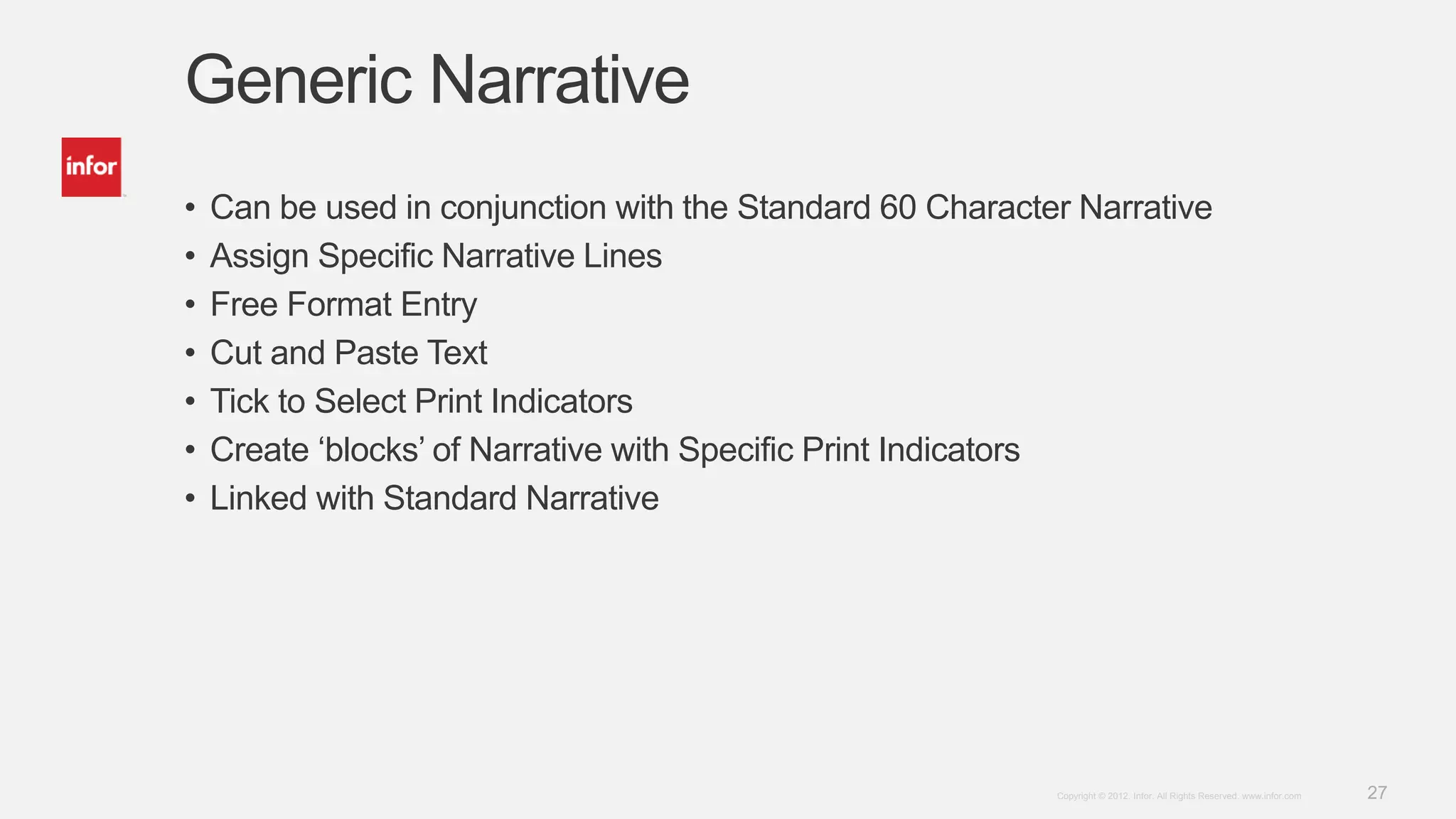 27Copyright © 2012. Infor. All Rights Reserved. www.infor.com
Generic Narrative
• Can be used in conjunction with the Standard 60 Character Narrative
• Assign Specific Narrative Lines
• Free Format Entry
• Cut and Paste Text
• Tick to Select Print Indicators
• Create ‘blocks’ of Narrative with Specific Print Indicators
• Linked with Standard Narrative
 