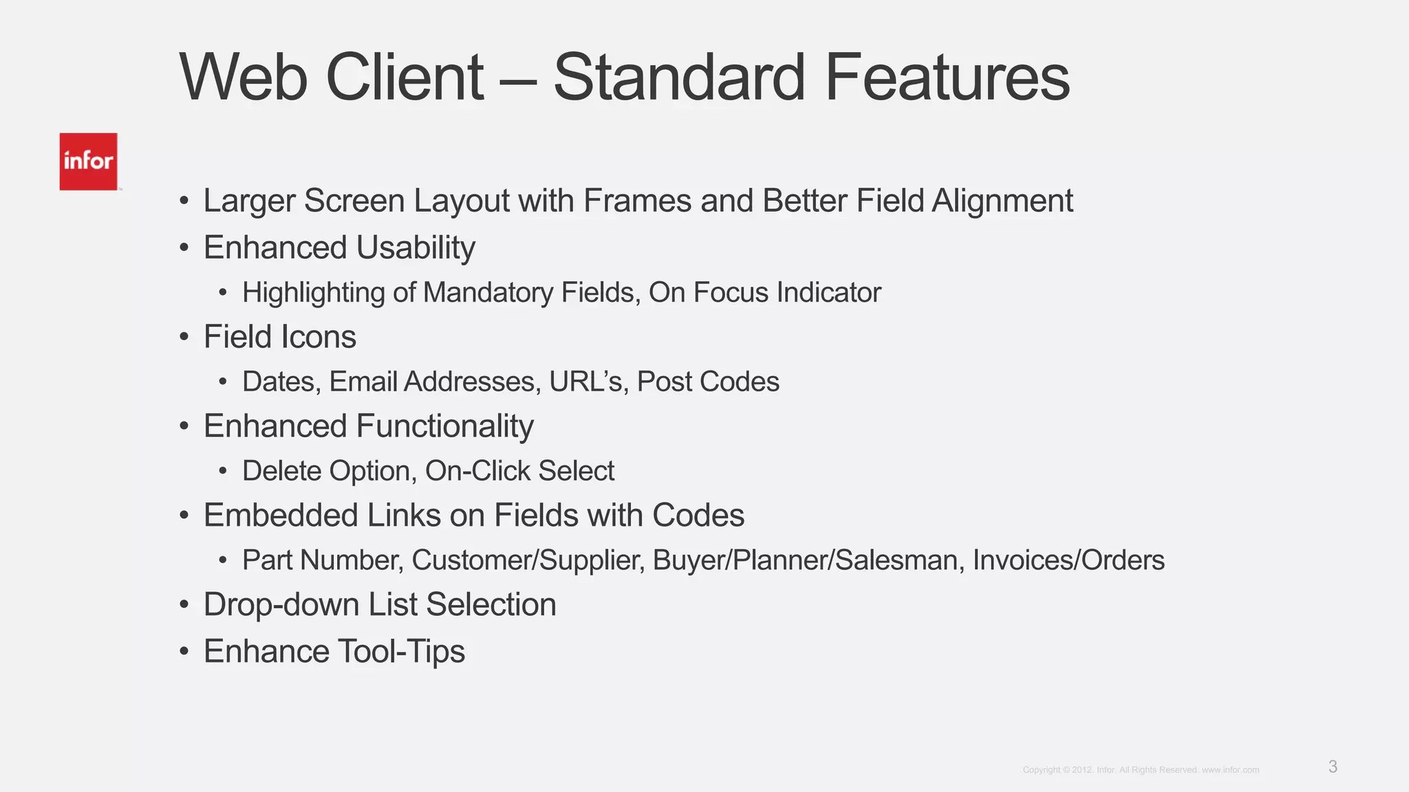 3Copyright © 2012. Infor. All Rights Reserved. www.infor.com
Web Client – Standard Features
• Larger Screen Layout with Frames and Better Field Alignment
• Enhanced Usability
• Highlighting of Mandatory Fields, On Focus Indicator
• Field Icons
• Dates, Email Addresses, URL’s, Post Codes
• Enhanced Functionality
• Delete Option, On-Click Select
• Embedded Links on Fields with Codes
• Part Number, Customer/Supplier, Buyer/Planner/Salesman, Invoices/Orders
• Drop-down List Selection
• Enhance Tool-Tips
 