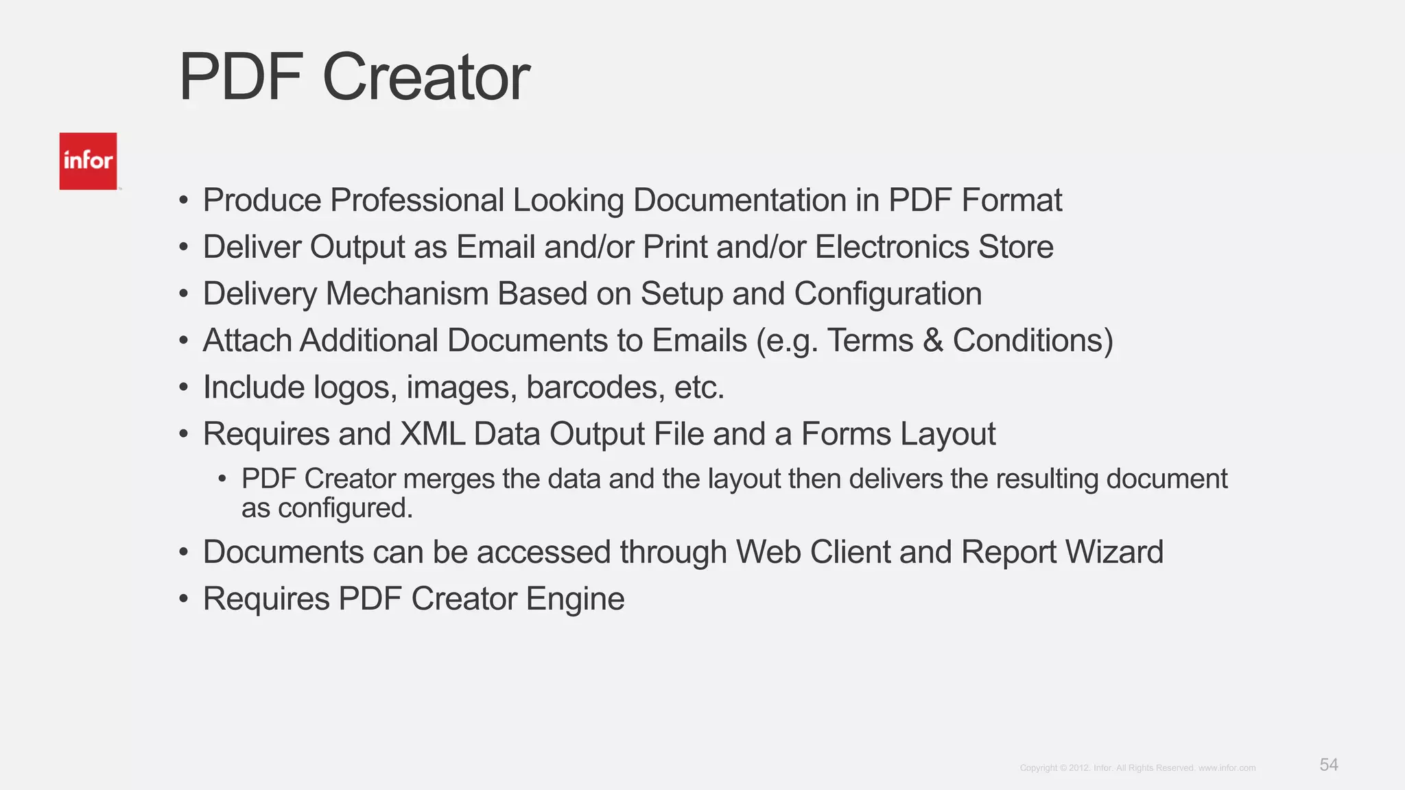 54Copyright © 2012. Infor. All Rights Reserved. www.infor.com
PDF Creator
• Produce Professional Looking Documentation in PDF Format
• Deliver Output as Email and/or Print and/or Electronics Store
• Delivery Mechanism Based on Setup and Configuration
• Attach Additional Documents to Emails (e.g. Terms & Conditions)
• Include logos, images, barcodes, etc.
• Requires and XML Data Output File and a Forms Layout
• PDF Creator merges the data and the layout then delivers the resulting document
as configured.
• Documents can be accessed through Web Client and Report Wizard
• Requires PDF Creator Engine
 