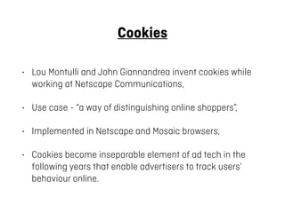Cookies
• Lou Montulli and John Giannandrea invent cookies while
working at Netscape Communications,
• Use case - “a way o...