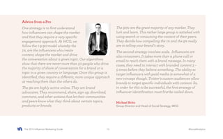 The 2015 Influencer Marketing Guide #SocialAnalytics13
Advice from a Pro
One strategy is to first understand
how influencers can shape the market
and that they require a very specific
engagement approach. At WCG, we
follow the 1-9-90 model whereby the
1%, are the influencers who create
content, shape the market and drive
the conversation about a given topic. Our algorithms
show that there are never more than 50 people who drive
the majority of share of conversation for a brand or a
topic in a given country or language. Once this group is
identified, they require a different, more unique approach
at reaching them than the others do.
The 9% are highly active online. They are brand
advocates. They recommend, share, sign up, download,
comment, and other actions that let their communities
and peers know what they think about certain topics,
products or brands.
Michael Brito
Group Director and Head of Social Strategy, WCG
The 90% are the great majority of any market. They
lurk and learn. This rather large group is satisfied with
using search or consuming the content of their peers.
They decide how compelling the 1% and the 9% really
are in telling your brand’s story.
The second strategy involves scale. Influencers are
also consumers. It takes more than a phone call or
email to reach them with a brand message. In many
cases, they need to interact with branded content 3 –
5 times before they believe something. The ability to
target influencers with paid media is somewhat of a
new concept though. Twitter’s custom audiences allow
brands to target specific individuals with content. So,
in order for this to be successful, the first strategy of
influencer identification must first be nailed down.
 