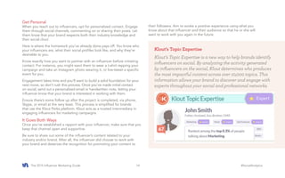 The 2015 Influencer Marketing Guide #SocialAnalytics14
Get Personal
When you reach out to influencers, opt for personalized contact. Engage
them through social channels, commenting on or sharing their posts. Let
them know that your brand respects both their industry knowledge and
their social clout.
Here is where the homework you’ve already done pays off. You know who
your influencers are, what their social profiles look like, and why they’re
desirable to you.
Know exactly how you want to partner with an influencer before initiating
contact. For instance, you might want them to wear a t-shirt repping your
campaign and take an Instagram photo wearing it, or live-tweet a specific
event for you.
Engagement takes time and you’ll want to build a solid foundation for your
next move, so don’t rush this process. Once you’ve made initial contact
on social, send out a personalized email or handwritten note, letting your
influencer know that your brand is interested in working with them.
Ensure there’s some follow up after the project is completed, via phone,
Skype, or email at the very least. This process is simplified for brands
that use the Klout Perks platform. Klout acts as a trusted intermediary in
engaging influencers for marketing campaigns.
It Goes Both Ways
Once you’ve established a rapport with your influencer, make sure that you
keep that channel open and supportive.
Be sure to share out some of the influencer’s content related to your
industry and/or brand. After all, the influencer did choose to work with
your brand and deserves the recognition for promoting your content to
their followers. Aim to evoke a positive experience using what you
know about that influencer and their audience so that he or she will
want to work with you again in the future.
Klout’s Topic Expertise
Klout’s Topic Expertise is a new way to help brands identify
influencers on social. By analyzing the activity generated
by influencers on the social, Klout determines who produces
the most impactful content across over 10,000 topics. This
information allows your brand to discover and engage with
experts throughout your social and professional networks.
 