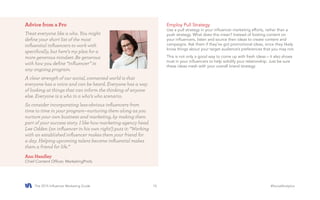 The 2015 Influencer Marketing Guide #SocialAnalytics15
Employ Pull Strategy
Use a pull strategy in your influencer marketing efforts, rather than a
push strategy. What does this mean? Instead of foisting content on
your influencers, listen and source their ideas to create content and
campaigns. Ask them if they’ve got promotional ideas, since they likely
know things about your target audience’s preferences that you may not.
This is not only a good way to come up with fresh ideas – it also shows
trust in your influencers to help solidify your relationship. Just be sure
these ideas mesh with your overall brand strategy.
Advice from a Pro
Treat everyone like a who. You might
define your short list of the most
influential influencers to work with
specifically, but here’s my plea for a
more generous mindset: Be generous
with how you define “influencer” in
any ongoing program.
A clear strength of our social, connected world is that
everyone has a voice and can be heard. Everyone has a way
of looking at things that can inform the thinking of anyone
else. Everyone is a who in a who’s who scenario.
So consider incorporating less-obvious influencers from
time to time in your program—nurturing them along as you
nurture your own business and marketing, by making them
part of your success story. I like how marketing agency head
Lee Odden (an influencer in his own right!) puts it: “Working
with an established influencer makes them your friend for
a day. Helping upcoming talent become influential makes
them a friend for life.”
Ann Handley
Chief Content Officer, MarketingProfs
 