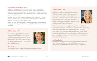 The 2015 Influencer Marketing Guide #SocialAnalytics16
Address Any Issues Right Away
As a brand spokesperson, an influencer might have feedback, may
experience issues with your product or brand, or may find out about
customer service issues before you do. So, when an influencer comes to
your brand with a problem or issue, make sure you’re able to resolve the
issue in a timely fashion.
Not only does this show that you care about your customers, it shows
that you care about the influencer whose authority may be affected by
negative sentiment surrounding your brand.
One of the most important parts of using influencers in your marketing
strategy is interacting with them in a way that benefits both your brand
and theirs.
Advice from a Pro
One of the biggest mistakes I see
companies make time and again
is shipping sample products to an
influencer... and then not following
up. Always remember: The fortune
is in the follow up.
Mari Smith
Social Media Thought Leader, Top Facebook Marketing Expert
Advice from a Pro
Influencers are inundated with requests.
The only way to capture their attention
is to ensure your partnership is a win-win
situation. Oftentimes, brands approach the
relationship with a “me first” mentality”
rather than identifying what matters to the
influencer and their community.
Take your time to properly piece together a pitch that
clearly spells out the benefits. An influencer has the ability
to lead a community and impact decisions, bringing
your brand to a potential new marketplace. If you want
to engage an influencer and allow them to be the voice of
your brand, get to know them and their community before
hastily making contact.
Rebekah Radice
Social media strategist, speaker and digital marketing specialist,
Chief Experience Officer of Imagine WOW, and author of
“How to Use Social Media to Virtually Crush the Competition”
 