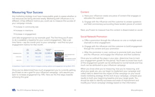 The 2015 Influencer Marketing Guide #SocialAnalytics19
Measuring Your Success
Any marketing strategy must have measureable goals to assess whether or
not resources are being devoted wisely. Marketing with influencers is no
different. A few different metrics you could use to measure the success of
your campaign include:
•	Increase in community size
•	Increase in mentions
•	Increase in engagement
Let’s take engagement as our example goal. The first thing you’ll want
to do is establish a baseline for your current engagement. Take a set
time frame – say the month prior to your campaign – and find out your
engagement metrics for that month.
Once you’ve determined how much engagement you’re currently getting,
you’ll want to set a goal for your influencer campaign. Let’s assume you
want to increase engagement by 10%. Here are the first steps towards
achieving this goal:
Content
a. Have your influencer create one piece of content that engages or
educates the customer
b. Engage with the influencer and the customer to answer questions
and field commentary surrounding these tandem pieces of content
Next, you’ll want to measure how this content is disseminated on social.
Social Network Promotion
a. Offer a promotion through the influencer on one or multiple social
channels to drive engagement
b. Engage with the influencer and the customer to build engagement
through the content and your promotion
c. After the promotion is over, continue to promote both your brand
and the influencer, and engage the influencer and their audience.
Once you’ve outlined the steps in your plan, determine how to track
your engagement growth for the period. You’ll want to know how much
of this engagement growth can be attributed to normal trends and how
much can be attributed to your influencer campaign.
When you know what you’re measuring, how you’re measuring, and
what your goals are, you can begin to implement your campaign and
collect data to determine the impact of that campaign on your social
media marketing strategy. At the end of your campaign, compare your
results to both your beginning baseline and your target goals. You
should be able to identify successes and areas of improvement and
modify your future campaign strategy based on that information.
A breakdown of sports retailer Volcom’s Instagram posting cadence and engagement during March 2015.
 