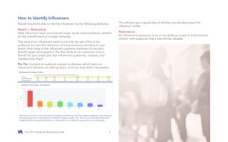 The 2015 Influencer Marketing Guide #SocialAnalytics3
How to Identify Influencers
Brands should be able to identify influencers by the following attributes.
Reach + Relevance
Ideal influencers reach your brand’s target social media audience, whether
for the overall brand or a single campaign.
The value of an influencer’s reach is not only the size of his or her
audience, but also the relevance of those audience members to your
brand. How many of the influencer’s audience members fit into your
brand’s target demographic? Are they likely to be customers of your
brand? Do your brand and that influencer’s audiences, missions, and
interests truly align?
Pro Tip: Conduct an audience analysis to discover which topics an
influencer’s followers are talking about, and how they define themselves.
This will give you a good idea of whether you should pursue this
influencer further.
Resonance
An influencer’s resonance is his or her ability to create or build buzz for
content with audiences that a brand finds valuable.
One way to find out if your influencer’s audience matches up with your dream audience is by looking at
the top keywords in that influencer’s followers’ Twitter profiles. You can find out what that influencer’s
audience feels most passionate about, connected to, and likely to react well to on social media.
 