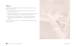 The 2015 Influencer Marketing Guide #SocialAnalytics7
Where?
Now that you’ve whittled down your influencer list, you’ll want to know
where your influencers:
•	Are the most active – Which social networks do these influencers
spend the most time on?
•	Have the greatest impact – Which social networks do these influencers
drive the most engagement on, or have the most followers?
•	Interact with your content the most -- On which social network do
these influencers organically prefer to engage with your brand’s
content?
Don’t try to fit a square peg in a round hole. Meet your influencers where
they’re strongest.
 