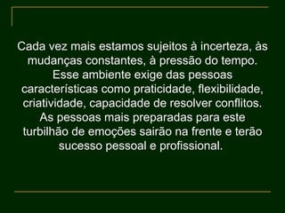 Cada vez mais estamos sujeitos à incerteza, às
mudanças constantes, à pressão do tempo.
Esse ambiente exige das pessoas
características como praticidade, flexibilidade,
criatividade, capacidade de resolver conflitos.
As pessoas mais preparadas para este
turbilhão de emoções sairão na frente e terão
sucesso pessoal e profissional.
 