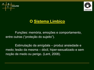 DISAPRE
A B
C
Funções: memória, emoções e comportamento,
entre outras (“proteção do sujeito”).
Estimulação da amígdala – produz ansiedade e
medo; lesão da mesma – dócil, hiper-sexualizado e sem
noção de medo ou perigo. (Lent, 2008).
O Sistema Límbico
 