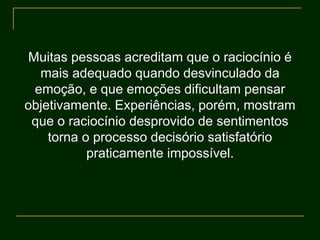 Muitas pessoas acreditam que o raciocínio é
mais adequado quando desvinculado da
emoção, e que emoções dificultam pensar
objetivamente. Experiências, porém, mostram
que o raciocínio desprovido de sentimentos
torna o processo decisório satisfatório
praticamente impossível.
 