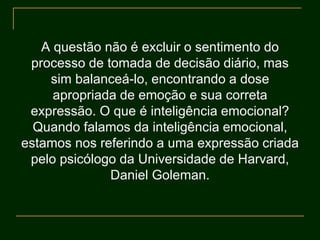 A questão não é excluir o sentimento do
processo de tomada de decisão diário, mas
sim balanceá-lo, encontrando a dose
apropriada de emoção e sua correta
expressão. O que é inteligência emocional?
Quando falamos da inteligência emocional,
estamos nos referindo a uma expressão criada
pelo psicólogo da Universidade de Harvard,
Daniel Goleman.
 