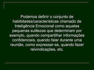 Podemos definir o conjunto de
habilidades/características chamado de
Inteligência Emocional como aquelas
pequenas sutilezas que determinam por
exemplo, quando compartilhar informações
confidenciais, quando falar durante uma
reunião, como expressar-se, quando fazer
reivindicações, etc.
 