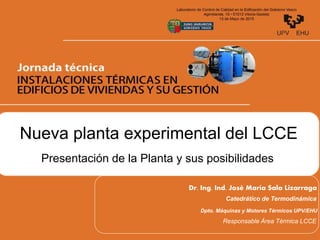 Presentación de la Planta y sus posibilidades
Nueva planta experimental del LCCE
Dr. Ing. Ind. José María Sala Lizarraga
Catedrático de Termodinámica
Dpto. Máquinas y Motores Térmicos UPV/EHU
Responsable Área Térmica LCCE
 