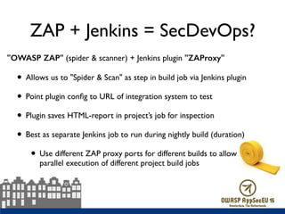 ZAP + Jenkins = SecDevOps?
"OWASP ZAP" (spider & scanner) + Jenkins plugin "ZAProxy"
• Allows us to "Spider & Scan" as step in build job via Jenkins plugin
• Point plugin conﬁg to URL of integration system to test
• Plugin saves HTML-report in project’s job for inspection
• Best as separate Jenkins job to run during nightly build (duration)
• Use different ZAP proxy ports for different builds to allow 
parallel execution of different project build jobs
 