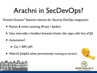 Arachni in SecDevOps?
"Arachni Scanner" features relevant for Security DevOps integration:
• Passive & active scanning (Proxy / Spider)
• Uses internally a headless browser-cluster (for apps with lots of JS)
• Automation?
• CLI + RPC API
• Web-UI (helpful when permanently running as server)
 